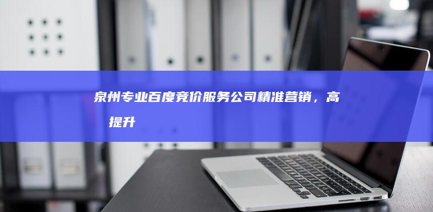 泉州专业百度竞价服务公司：精准营销，高效提升您品牌曝光度